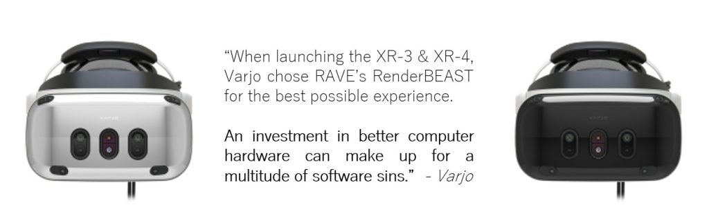 Quote from Varjo - “When launching the XR-3 & XR-4, Varjo chose RAVE’s RenderBEAST for the best possible experience. An investment in better computer hardware can make up for a multitude of software sins.”